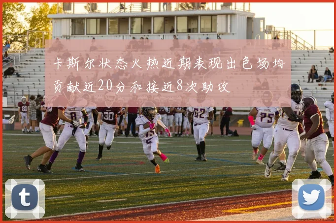 卡斯尔状态火热近期表现出色场均贡献近20分和接近8次助攻
