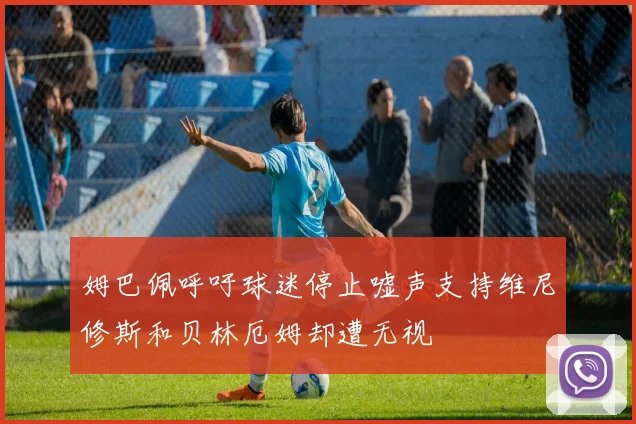 姆巴佩呼吁球迷停止嘘声支持维尼修斯和贝林厄姆却遭无视