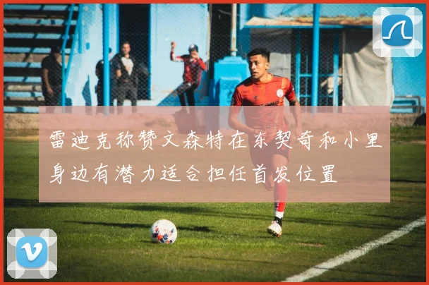雷迪克称赞文森特在东契奇和小里身边有潜力适合担任首发位置