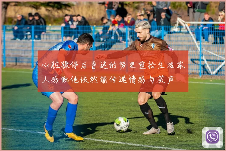 心脏骤停后昏迷的努里重拾生活家人感慨他依然能传递情感与笑声