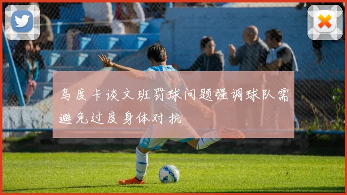 乌度卡谈文班罚球问题强调球队需避免过度身体对抗