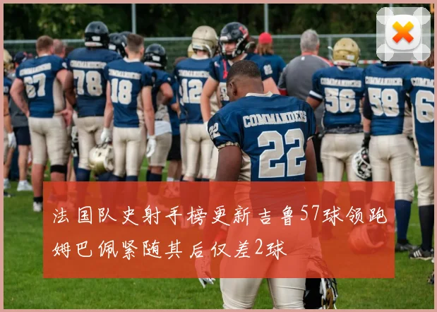 法国队史射手榜更新吉鲁57球领跑姆巴佩紧随其后仅差2球