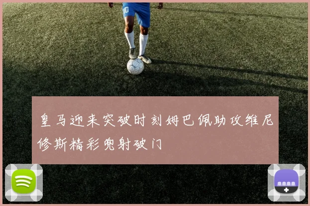 皇马迎来突破时刻姆巴佩助攻维尼修斯精彩兜射破门