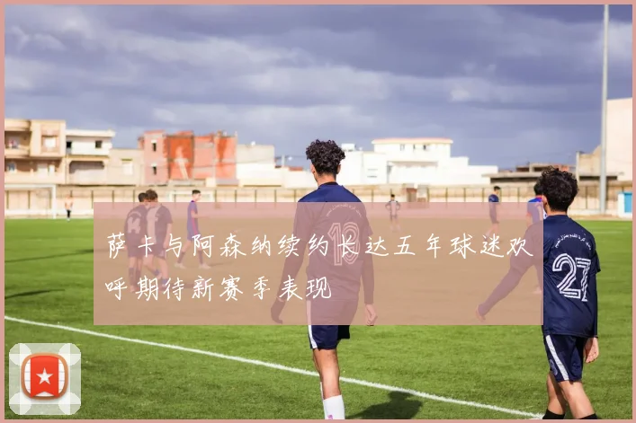 萨卡与阿森纳续约长达五年球迷欢呼期待新赛季表现