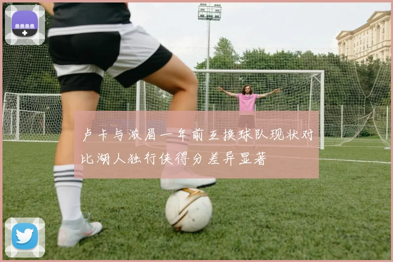 卢卡与浓眉一年前互换球队现状对比湖人独行侠得分差异显著