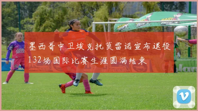 墨西哥中卫埃克托莫雷诺宣布退役132场国际比赛生涯圆满结束