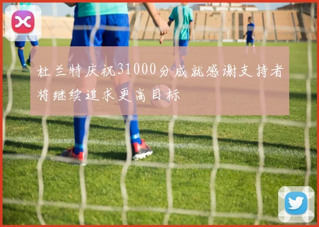 杜兰特庆祝31000分成就感谢支持者将继续追求更高目标