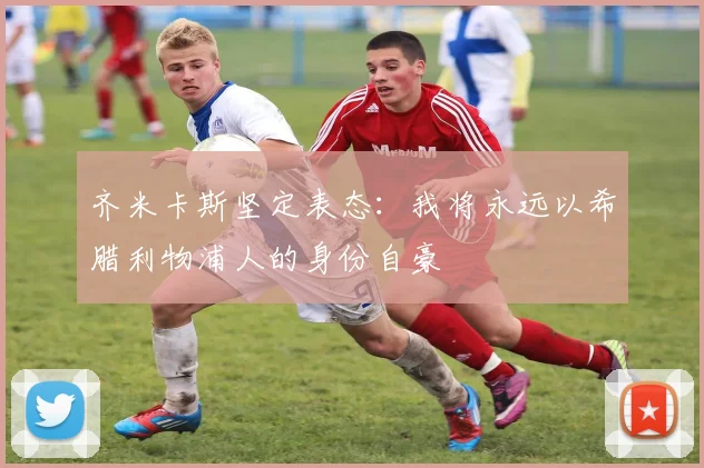 齐米卡斯坚定表态：我将永远以希腊利物浦人的身份自豪