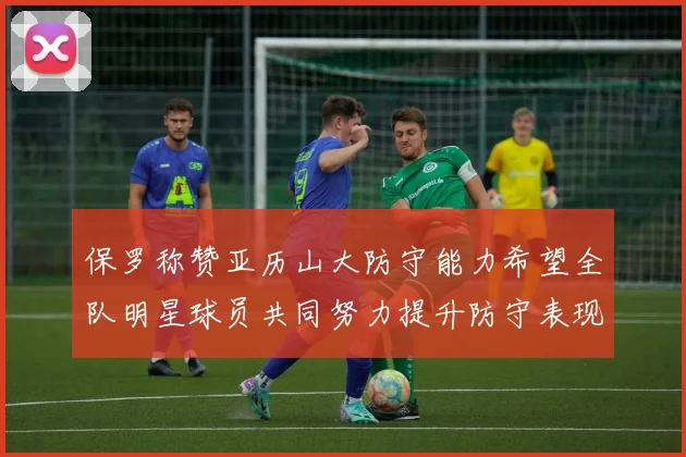 保罗称赞亚历山大防守能力希望全队明星球员共同努力提升防守表现