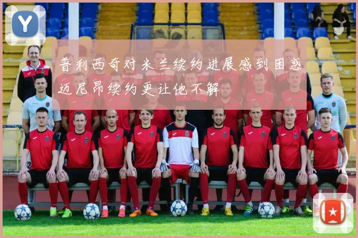 普利西奇对米兰续约进展感到困惑迈尼昂续约更让他不解