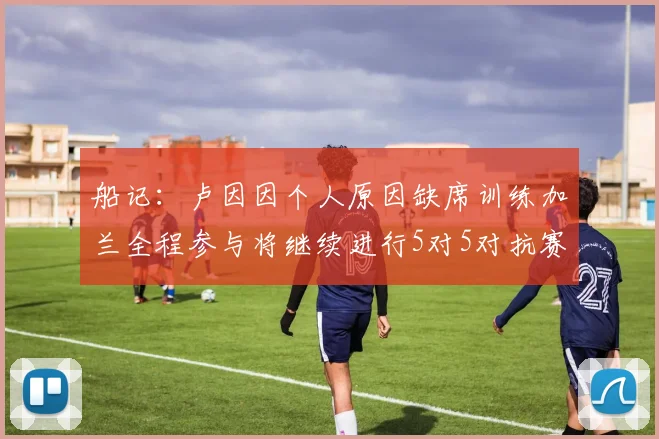 船记：卢因因个人原因缺席训练加兰全程参与将继续进行5对5对抗赛
