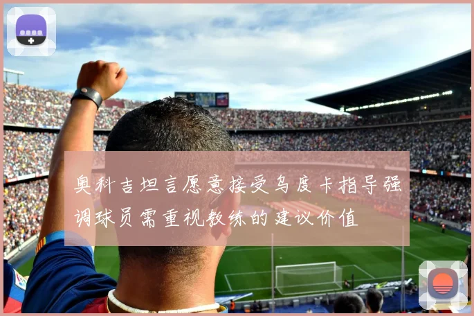 奥科吉坦言愿意接受乌度卡指导强调球员需重视教练的建议价值