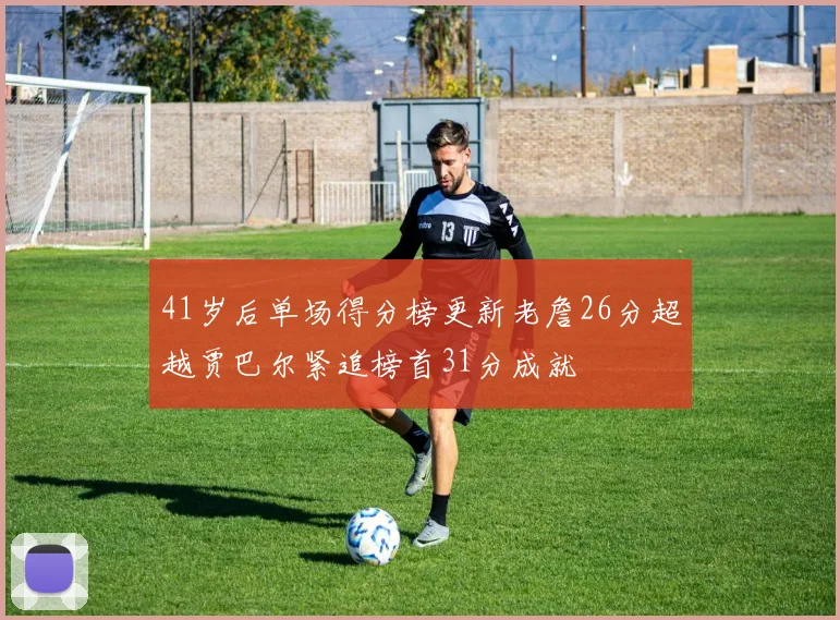 41岁后单场得分榜更新老詹26分超越贾巴尔紧追榜首31分成就