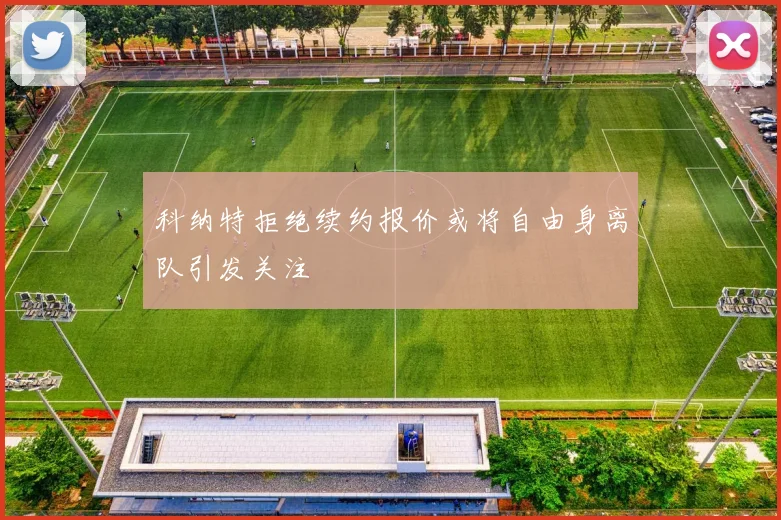科纳特拒绝续约报价或将自由身离队引发关注