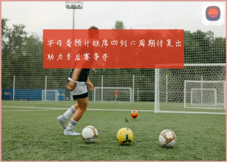 字母哥预计缺席四到六周期待复出助力季后赛争夺