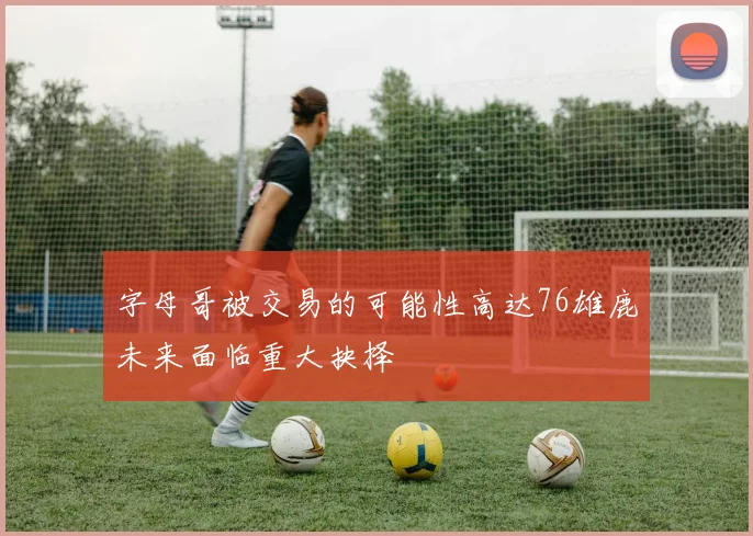 字母哥被交易的可能性高达76雄鹿未来面临重大抉择