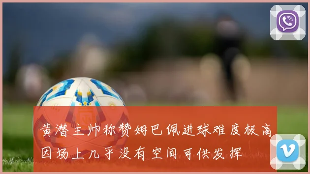 黄潜主帅称赞姆巴佩进球难度极高因场上几乎没有空间可供发挥