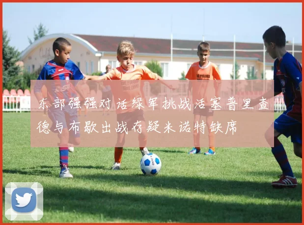 东部强强对话绿军挑战活塞普里查德与布歇出战存疑米诺特缺席