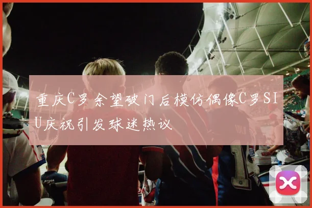 重庆C罗余望破门后模仿偶像C罗SIU庆祝引发球迷热议