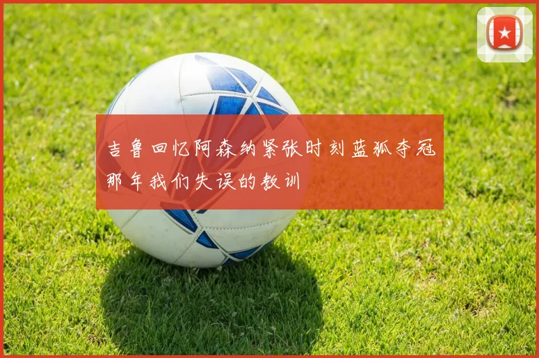 吉鲁回忆阿森纳紧张时刻蓝狐夺冠那年我们失误的教训