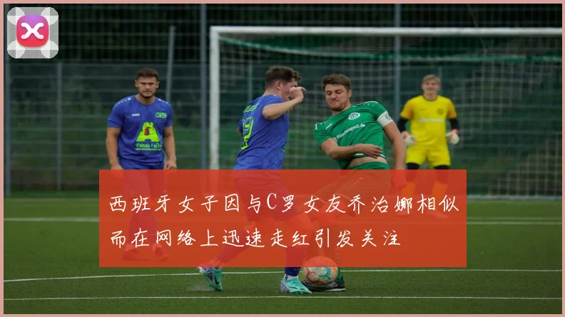 西班牙女子因与C罗女友乔治娜相似而在网络上迅速走红引发关注