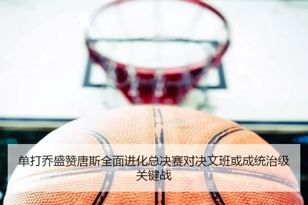 单打乔盛赞唐斯全面进化总决赛对决文班或成统治级关键战